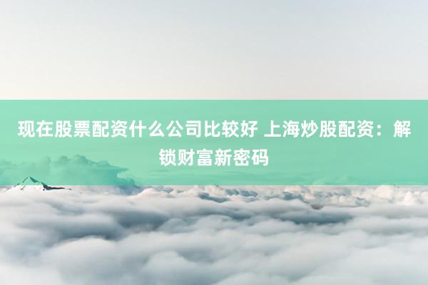 现在股票配资什么公司比较好 上海炒股配资：解锁财富新密码