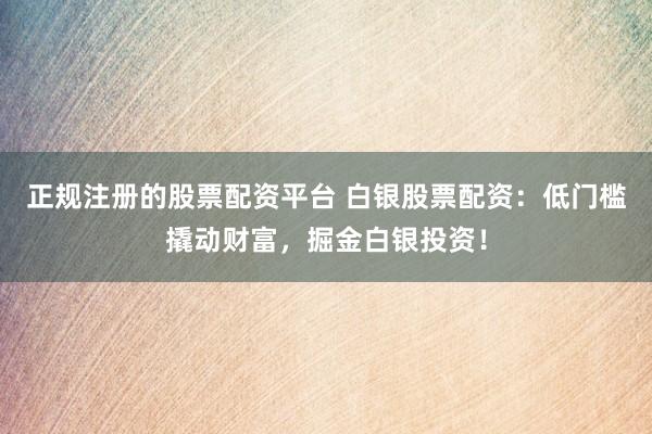 正规注册的股票配资平台 白银股票配资：低门槛撬动财富，掘金白银投资！