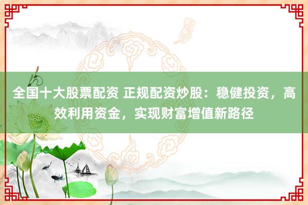 全国十大股票配资 正规配资炒股：稳健投资，高效利用资金，实现财富增值新路径
