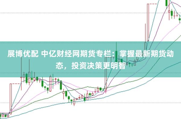展博优配 中亿财经网期货专栏：掌握最新期货动态，投资决策更明智