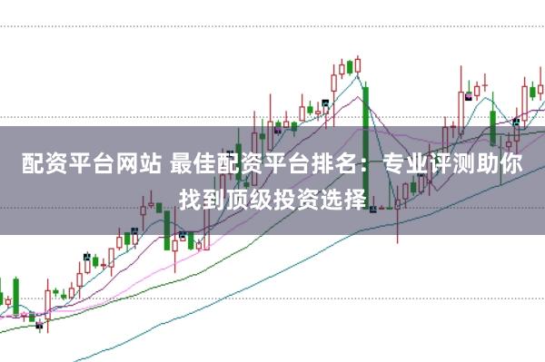 配资平台网站 最佳配资平台排名：专业评测助你找到顶级投资选择