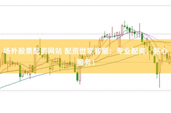 场外股票配资网站 配资世家客服：专业配资，贴心服务！