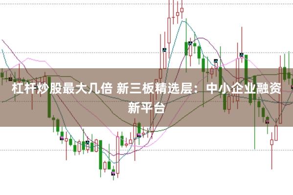 杠杆炒股最大几倍 新三板精选层：中小企业融资新平台