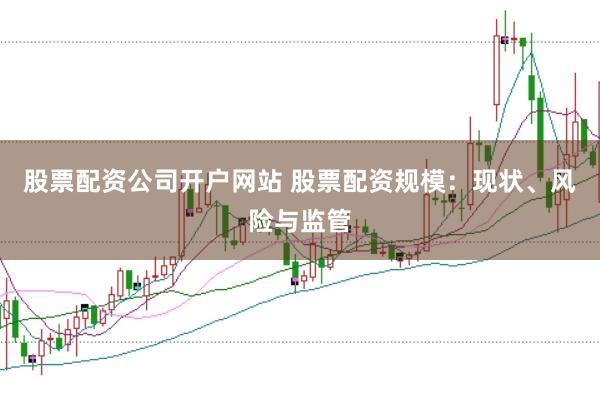 股票配资公司开户网站 股票配资规模：现状、风险与监管