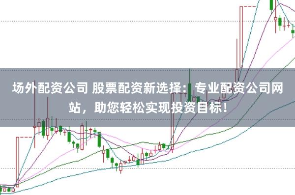 场外配资公司 股票配资新选择：专业配资公司网站，助您轻松实现投资目标！