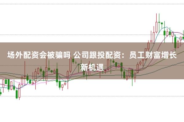 场外配资会被骗吗 公司跟投配资：员工财富增长新机遇