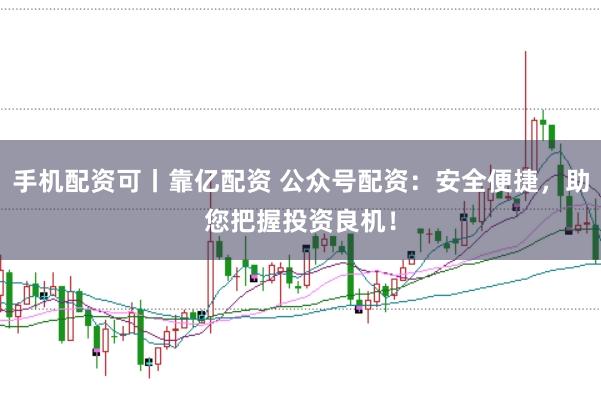 手机配资可丨靠亿配资 公众号配资：安全便捷，助您把握投资良机！