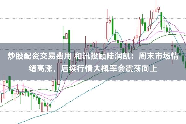 炒股配资交易费用 和讯投顾陆润凯：周末市场情绪高涨，后续行情大概率会震荡向上