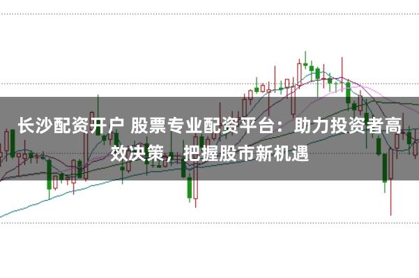 长沙配资开户 股票专业配资平台：助力投资者高效决策，把握股市新机遇