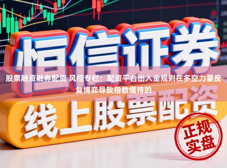 股票融资融券配资 风控专栏：配资平台出入金规则在多空力量反复博弈导致指数僵持的