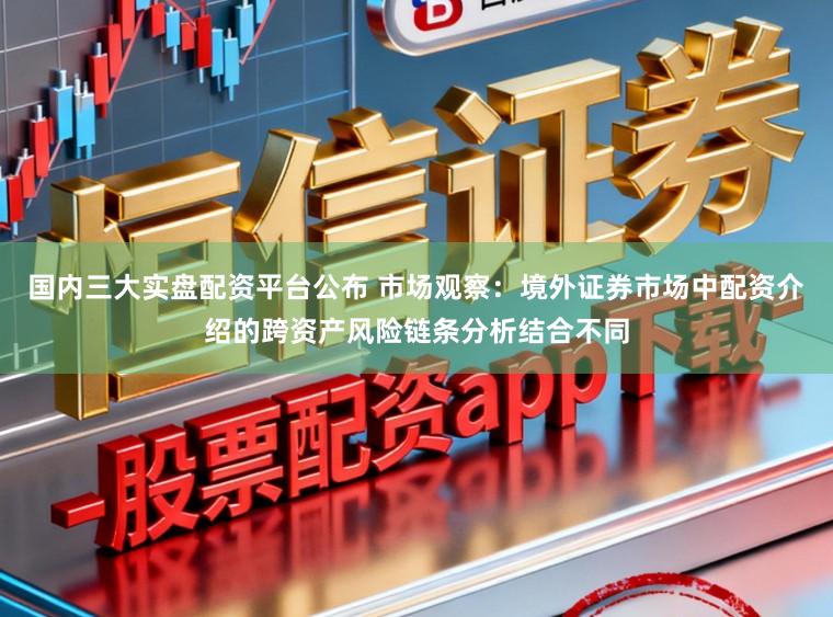 国内三大实盘配资平台公布 市场观察:境外证券市场中配资介绍的跨资产风险链条分析结合不同