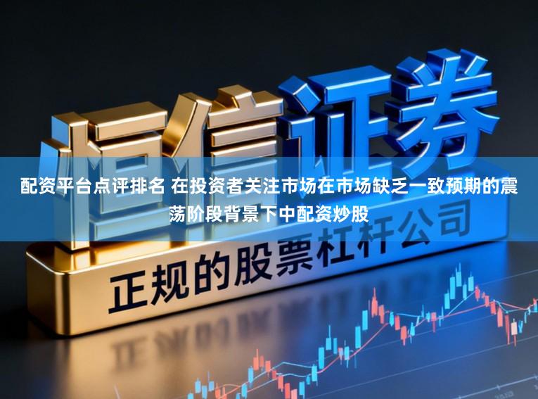 配资平台点评排名 在投资者关注市场在市场缺乏一致预期的震荡阶段背景下中配资炒股