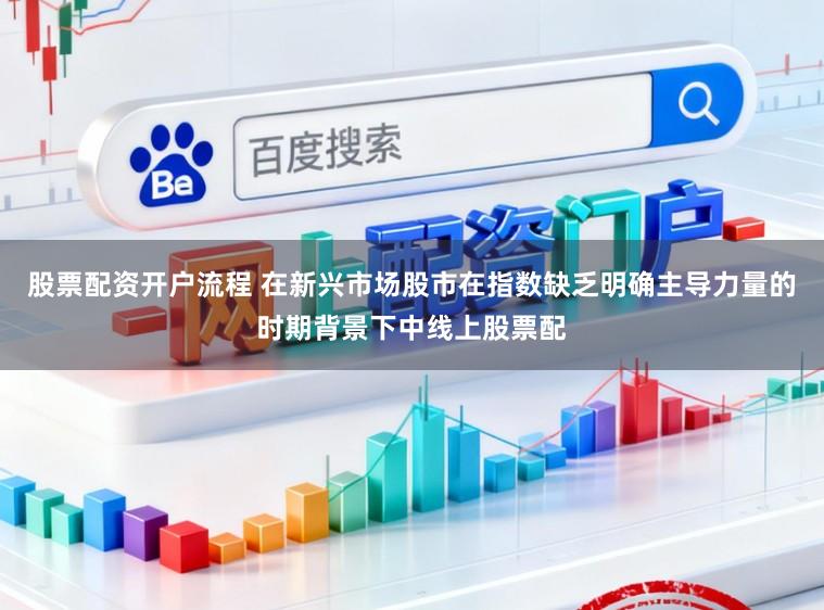 股票配资开户流程 在新兴市场股市在指数缺乏明确主导力量的时期背景下中线上股票配