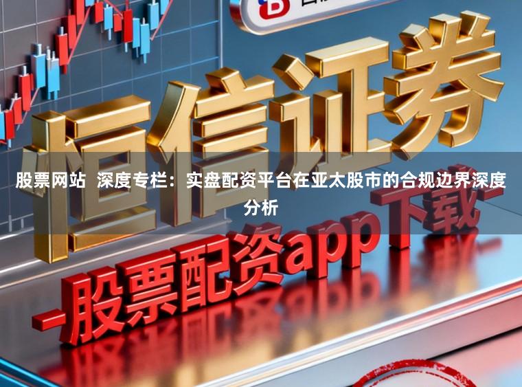 股票网站  深度专栏：实盘配资平台在亚太股市的合规边界深度分析