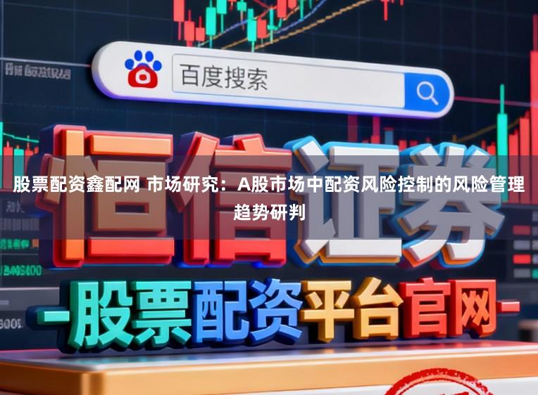 股票配资鑫配网 市场研究：A股市场中配资风险控制的风险管理趋势研判