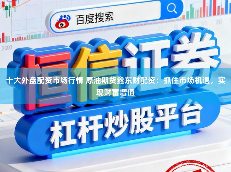 十大外盘配资市场行情 原油期货鑫东财配资：抓住市场机遇，实现财富增值